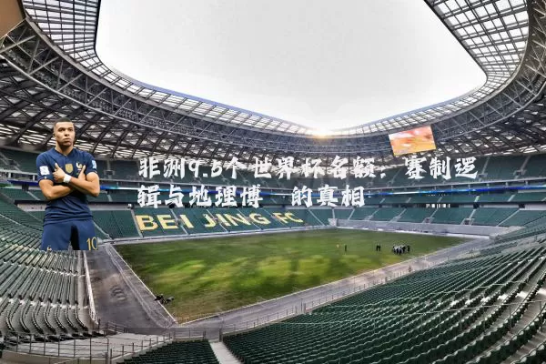 非洲9.5个世界杯名额：赛制逻辑与地理博弈的真相